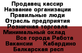 Продавец-кассир › Название организации ­ Правильные люди › Отрасль предприятия ­ Розничная торговля › Минимальный оклад ­ 29 000 - Все города Работа » Вакансии   . Кабардино-Балкарская респ.